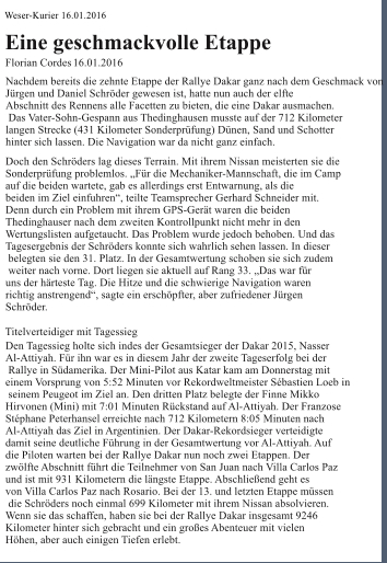 Weser-Kurier 16.01.2016 Eine geschmackvolle Etappe Florian Cordes 16.01.2016  Nachdem bereits die zehnte Etappe der Rallye Dakar ganz nach dem Geschmack von  Jürgen und Daniel Schröder gewesen ist, hatte nun auch der elfte  Abschnitt des Rennens alle Facetten zu bieten, die eine Dakar ausmachen.  Das Vater-Sohn-Gespann aus Thedinghausen musste auf der 712 Kilometer  langen Strecke (431 Kilometer Sonderprüfung) Dünen, Sand und Schotter  hinter sich lassen. Die Navigation war da nicht ganz einfach. Doch den Schröders lag dieses Terrain. Mit ihrem Nissan meisterten sie die  Sonderprüfung problemlos. „Für die Mechaniker-Mannschaft, die im Camp  auf die beiden wartete, gab es allerdings erst Entwarnung, als die  beiden im Ziel einfuhren“, teilte Teamsprecher Gerhard Schneider mit.  Denn durch ein Problem mit ihrem GPS-Gerät waren die beiden  Thedinghauser nach dem zweiten Kontrollpunkt nicht mehr in den  Wertungslisten aufgetaucht. Das Problem wurde jedoch behoben. Und das  Tagesergebnis der Schröders konnte sich wahrlich sehen lassen. In dieser  belegten sie den 31. Platz. In der Gesamtwertung schoben sie sich zudem  weiter nach vorne. Dort liegen sie aktuell auf Rang 33. „Das war für  uns der härteste Tag. Die Hitze und die schwierige Navigation waren  richtig anstrengend“, sagte ein erschöpfter, aber zufriedener Jürgen  Schröder.  Titelverteidiger mit Tagessieg Den Tagessieg holte sich indes der Gesamtsieger der Dakar 2015, Nasser  Al-Attiyah. Für ihn war es in diesem Jahr der zweite Tageserfolg bei der  Rallye in Südamerika. Der Mini-Pilot aus Katar kam am Donnerstag mit  einem Vorsprung von 5:52 Minuten vor Rekordweltmeister Sébastien Loeb in  seinem Peugeot im Ziel an. Den dritten Platz belegte der Finne Mikko  Hirvonen (Mini) mit 7:01 Minuten Rückstand auf Al-Attiyah. Der Franzose  Stéphane Peterhansel erreichte nach 712 Kilometern 8:05 Minuten nach  Al-Attiyah das Ziel in Argentinien. Der Dakar-Rekordsieger verteidigte  damit seine deutliche Führung in der Gesamtwertung vor Al-Attiyah. Auf  die Piloten warten bei der Rallye Dakar nun noch zwei Etappen. Der  zwölfte Abschnitt führt die Teilnehmer von San Juan nach Villa Carlos Paz  und ist mit 931 Kilometern die längste Etappe. Abschließend geht es  von Villa Carlos Paz nach Rosario. Bei der 13. und letzten Etappe müssen  die Schröders noch einmal 699 Kilometer mit ihrem Nissan absolvieren.  Wenn sie das schaffen, haben sie bei der Rallye Dakar insgesamt 9246  Kilometer hinter sich gebracht und ein großes Abenteuer mit vielen  Höhen, aber auch einigen Tiefen erlebt.