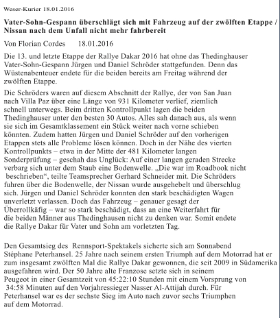 Dakar endet für die Schröders vorzeitig Die Schröders waren auf diesem Abschnitt der Rallye, der von San Juan nach  Villa Paz über eine Länge von 931 Kilometer verlief, ziemlich schnell  unterwegs. Beim dritten Kontrollpunkt lagen die beiden Thedinghauser  unter den besten 30 Autos. Alles sah danach aus, als wenn sie sich im  Gesamtklassement ein Stück weiter nach vorne schieben könnten. Zudem  hatten Jürgen und Daniel Schröder auf den vorherigen Etappen stets alle  Probleme lösen können. Doch in der Nähe des vierten Kontrollpunkts –  etwa in der Mitte der 481 Kilometer langen Sonderprüfung – geschah das  Unglück: Auf einer langen geraden Strecke verbarg sich unter dem Staub  eine Bodenwelle. „Die war im Roadbook nicht beschrieben“, teilte  Teamsprecher Gerhard Schneider mit. Die Schröders fuhren über die  Bodenwelle, der Nissan wurde ausgehebelt und überschlug sich. Jürgen und  Daniel Schröder konnten den stark beschädigten Wagen unverletzt  verlassen. Doch das Fahrzeug – genauer gesagt der Überrollkäfig – war so  stark beschädigt, dass an eine Weiterfahrt für die beiden Männer aus  Thedinghausen nicht zu denken war. Somit endete die Rallye Dakar für  Vater und Sohn am vorletzten Tag. Weser-Kurier 18.01.2016 Vater-Sohn-Gespann überschlägt sich mit Fahrzeug auf der zwölften Etappe /  Nissan nach dem Unfall nicht mehr fahrbereit Von Florian Cordes 18.01.2016  Die 13. und letzte Etappe der Rallye Dakar 2016 hat ohne das Thedinghauser  Vater-Sohn-Gespann Jürgen und Daniel Schröder stattgefunden. Denn das  Wüstenabenteuer endete für die beiden bereits am Freitag während der  zwölften Etappe.  Den Gesamtsieg des  Rennsport-Spektakels sicherte sich am Sonnabend  Stéphane Peterhansel. 25 Jahre nach seinem ersten Triumph auf dem Motorrad hat er  zum insgesamt zwölften Mal die Rallye Dakar gewonnen, die seit 2009 in Südamerika  ausgefahren wird. Der 50 Jahre alte Franzose setzte sich in seinem  Peugeot in einer Gesamtzeit von 45:22:10 Stunden mit einem Vorsprung von  34:58 Minuten auf den Vorjahressieger Nasser Al-Attijah durch. Für  Peterhansel war es der sechste Sieg im Auto nach zuvor sechs Triumphen  auf dem Motorrad. Die Schröders waren auf diesem Abschnitt der Rallye, der von San Juan  nach Villa Paz über eine Länge von 931 Kilometer verlief, ziemlich  schnell unterwegs. Beim dritten Kontrollpunkt lagen die beiden  Thedinghauser unter den besten 30 Autos. Alles sah danach aus, als wenn  sie sich im Gesamtklassement ein Stück weiter nach vorne schieben  könnten. Zudem hatten Jürgen und Daniel Schröder auf den vorherigen  Etappen stets alle Probleme lösen können. Doch in der Nähe des vierten  Kontrollpunkts – etwa in der Mitte der 481 Kilometer langen  Sonderprüfung – geschah das Unglück: Auf einer langen geraden Strecke  verbarg sich unter dem Staub eine Bodenwelle. „Die war im Roadbook nicht  beschrieben“, teilte Teamsprecher Gerhard Schneider mit. Die Schröders  fuhren über die Bodenwelle, der Nissan wurde ausgehebelt und überschlug  sich. Jürgen und Daniel Schröder konnten den stark beschädigten Wagen  unverletzt verlassen. Doch das Fahrzeug – genauer gesagt der  Überrollkäfig – war so stark beschädigt, dass an eine Weiterfahrt für  die beiden Männer aus Thedinghausen nicht zu denken war. Somit endete  die Rallye Dakar für Vater und Sohn am vorletzten Tag.