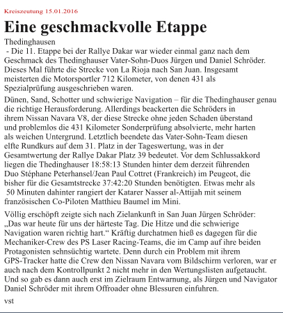 Kreiszeutung 15.01.2016 Eine geschmackvolle Etappe Thedinghausen  - Die 11. Etappe bei der Rallye Dakar war wieder einmal ganz nach dem  Geschmack des Thedinghauser Vater-Sohn-Duos Jürgen und Daniel Schröder.  Dieses Mal führte die Strecke von La Rioja nach San Juan. Insgesamt  meisterten die Motorsportler 712 Kilometer, von denen 431 als  Spezialprüfung ausgeschrieben waren. Dünen, Sand, Schotter und schwierige Navigation – für die Thedinghauser genau  die richtige Herausforderung. Allerdings beackerten die Schröders in  ihrem Nissan Navara V8, der diese Strecke ohne jeden Schaden überstand  und problemlos die 431 Kilometer Sonderprüfung absolvierte, mehr harten  als weichen Untergrund. Letztlich beendete das Vater-Sohn-Team diesen  elfte Rundkurs auf dem 31. Platz in der Tageswertung, was in der  Gesamtwertung der Rallye Dakar Platz 39 bedeutet. Vor dem Schlussakkord  liegen die Thedinghauser 18:58:13 Stunden hinter dem derzeit führenden  Duo Stéphane Peterhansel/Jean Paul Cottret (Frankreich) im Peugeot, die  bisher für die Gesamtstrecke 37:42:20 Stunden benötigten. Etwas mehr als  50 Minuten dahinter rangiert der Katarer Nasser al-Attijah mit seinem  französischen Co-Piloten Matthieu Baumel im Mini. Völlig erschöpft zeigte sich nach Zielankunft in San Juan Jürgen Schröder:  „Das war heute für uns der härteste Tag. Die Hitze und die schwierige  Navigation waren richtig hart.“ Kräftig durchatmen hieß es dagegen für die  Mechaniker-Crew des PS Laser Racing-Teams, die im Camp auf ihre beiden  Protagonisten sehnsüchtig wartete. Denn durch ein Problem mit ihrem  GPS-Tracker hatte die Crew den Nissan Navara vom Bildschirm verloren, war er  auch nach dem Kontrollpunkt 2 nicht mehr in den Wertungslisten aufgetaucht.  Und so gab es dann auch erst im Zielraum Entwarnung, als Jürgen und Navigator  Daniel Schröder mit ihrem Offroader ohne Blessuren einfuhren. vst