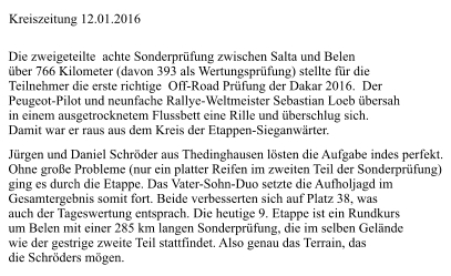 Die zweigeteilte  achte Sonderprüfung zwischen Salta und Belen  über 766 Kilometer (davon 393 als Wertungsprüfung) stellte für die  Teilnehmer die erste richtige  Off-Road Prüfung der Dakar 2016.  Der  Peugeot-Pilot und neunfache Rallye-Weltmeister Sebastian Loeb übersah  in einem ausgetrocknetem Flussbett eine Rille und überschlug sich.  Damit war er raus aus dem Kreis der Etappen-Sieganwärter. Jürgen und Daniel Schröder aus Thedinghausen lösten die Aufgabe indes perfekt.  Ohne große Probleme (nur ein platter Reifen im zweiten Teil der Sonderprüfung) ging es durch die Etappe. Das Vater-Sohn-Duo setzte die Aufholjagd im  Gesamtergebnis somit fort. Beide verbesserten sich auf Platz 38, was  auch der Tageswertung entsprach. Die heutige 9. Etappe ist ein Rundkurs  um Belen mit einer 285 km langen Sonderprüfung, die im selben Gelände  wie der gestrige zweite Teil stattfindet. Also genau das Terrain, das  die Schröders mögen. Kreiszeitung 12.01.2016